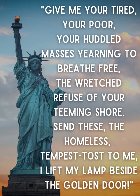 Give me your tired, your poor, Your huddled masses yearning to breathe free, The wretched refuse of your teeming shore. Send these, the homeless, tempest-tost to me, I lift my lamp beside the golden door! (1)